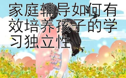 家庭辅导如何有效培养孩子的学习独立性